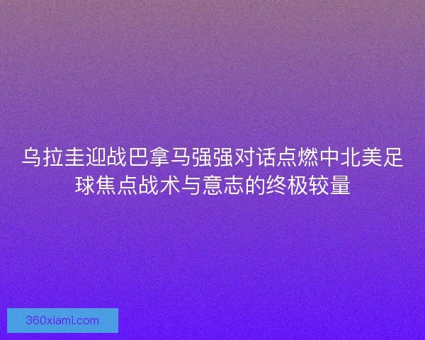 乌拉圭迎战巴拿马强强对话点燃中北美足球焦点战术与意志的终极较量