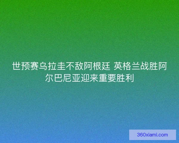 世预赛乌拉圭不敌阿根廷 英格兰战胜阿尔巴尼亚迎来重要胜利